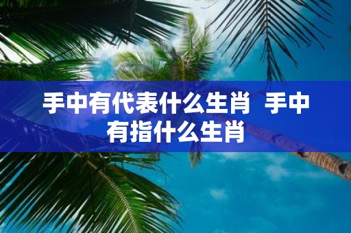 手中有代表什么生肖 手中有指什么生肖
