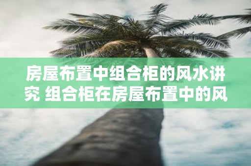 房屋布置中组合柜的风水讲究 组合柜在房屋布置中的风水如何讲究