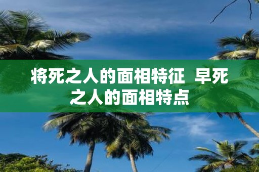 将死之人的面相特征 早死之人的面相特点