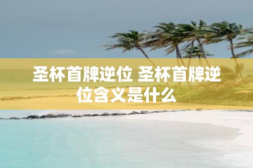 圣杯首牌逆位 圣杯首牌逆位含义是什么