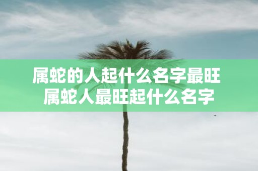 属蛇的人起什么名字最旺 属蛇人最旺起什么名字