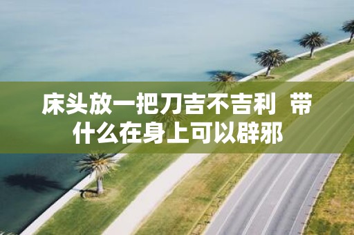 床头放一把刀吉不吉利 带什么在身上可以辟邪