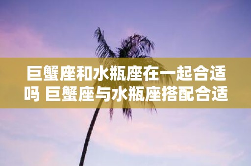 巨蟹座和水瓶座在一起合适吗 巨蟹座与水瓶座搭配合适吗