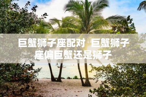 巨蟹狮子座配对 巨蟹狮子座偏巨蟹还是狮子