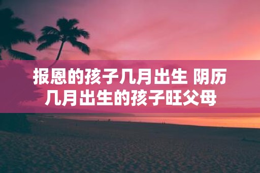 报恩的孩子几月出生 阴历几月出生的孩子旺父母
