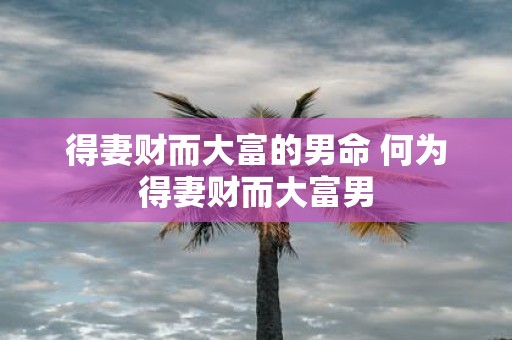 得妻财而大富的男命 何为得妻财而大富男