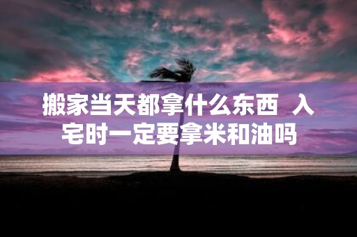 搬家当天都拿什么东西 入宅时一定要拿米和油吗