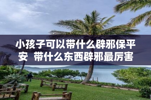 小孩子可以带什么辟邪保平安 带什么东西辟邪最厉害