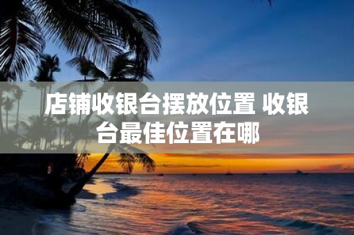 店铺收银台摆放位置 收银台最佳位置在哪