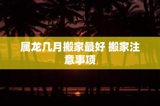 属龙几月搬家最好 搬家注意事项
