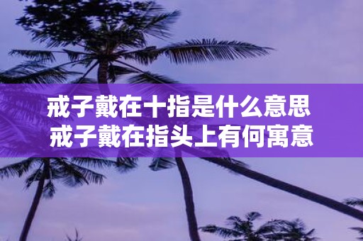 戒子戴在十指是什么意思 戒子戴在指头上有何寓意