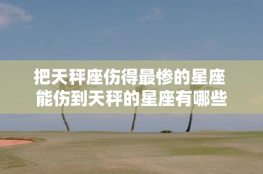 把天秤座伤得最惨的星座 能伤到天秤的星座有哪些