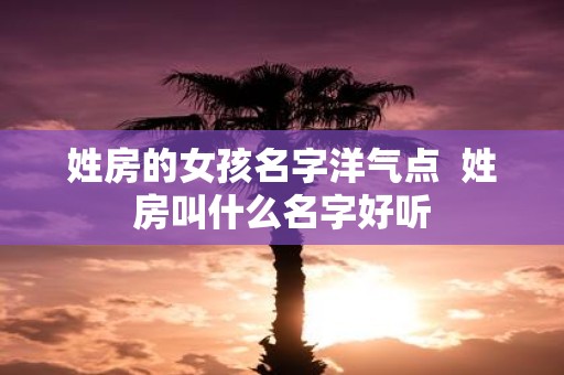 姓房的女孩名字洋气点 姓房叫什么名字好听