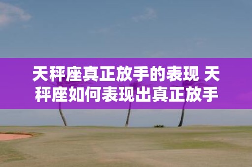 天秤座真正放手的表现 天秤座如何表现出真正放手