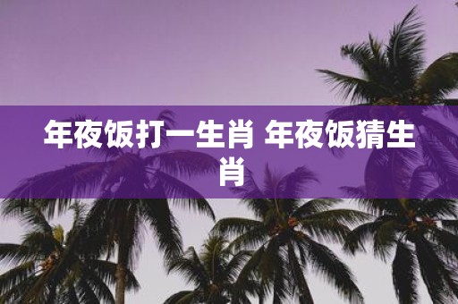 年夜饭打一生肖 年夜饭猜生肖