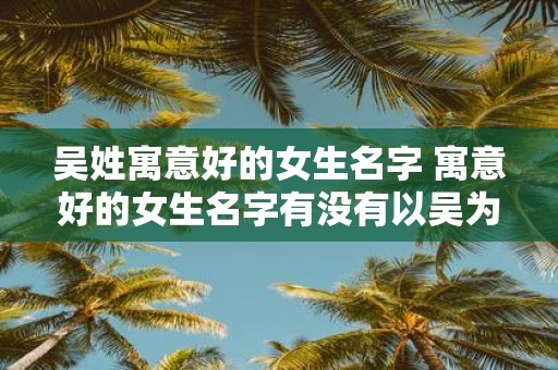 吴姓寓意好的女生名字 寓意好的女生名字有没有以吴为姓的推荐