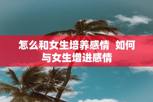 怎么和女生培养感情 如何与女生增进感情