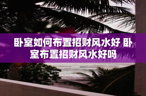 卧室如何布置招财风水好 卧室布置招财风水好吗