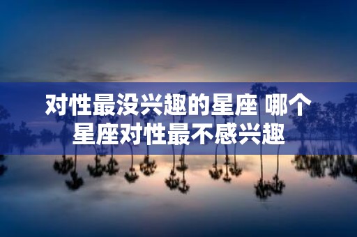 对性最没兴趣的星座 哪个星座对性最不感兴趣