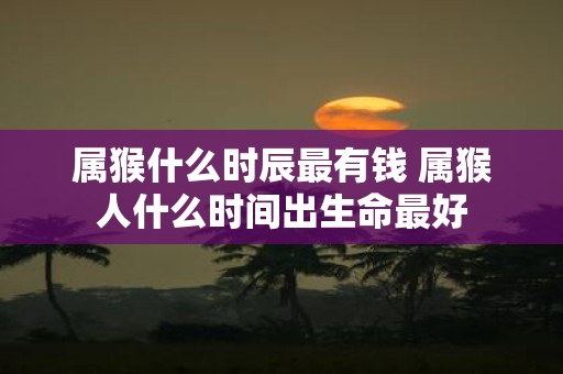 属猴什么时辰最有钱 属猴人什么时间出生命最好