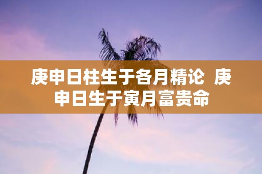 庚申日柱生于各月精论 庚申日生于寅月富贵命