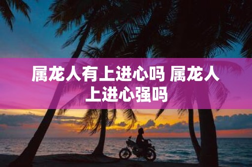 属龙人有上进心吗 属龙人上进心强吗