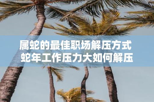 属蛇的最佳职场解压方式 蛇年工作压力大如何解压