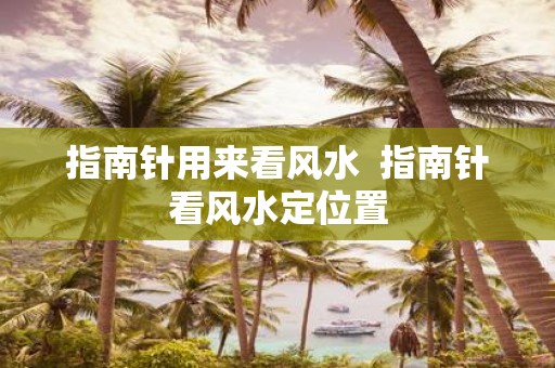 指南针用来看风水 指南针看风水定位置