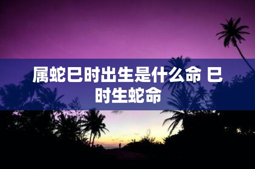 属蛇巳时出生是什么命 巳时生蛇命