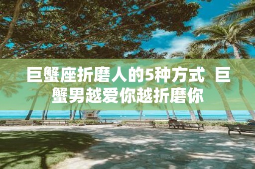巨蟹座折磨人的5种方式 巨蟹男越爱你越折磨你