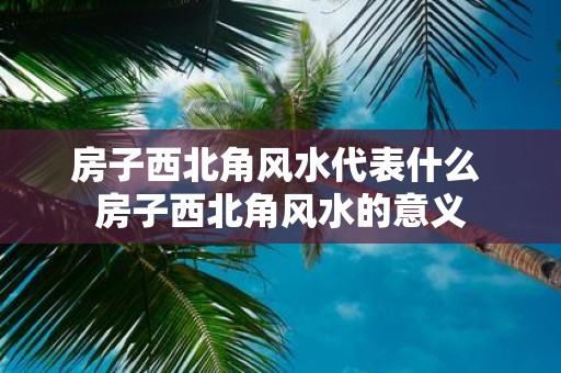 房子西北角风水代表什么 房子西北角风水的意义