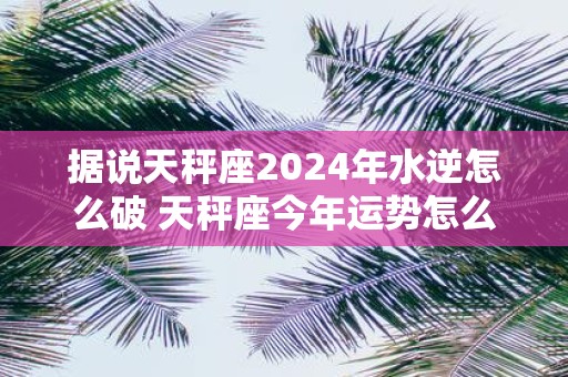 据说天秤座2025年水逆怎么破 天秤座今年运势怎么样