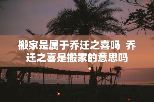 搬家是属于乔迁之喜吗 乔迁之喜是搬家的意思吗