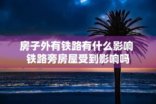 房子外有铁路有什么影响 铁路旁房屋受到影响吗