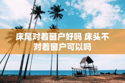 床尾对着窗户好吗 床头不对着窗户可以吗