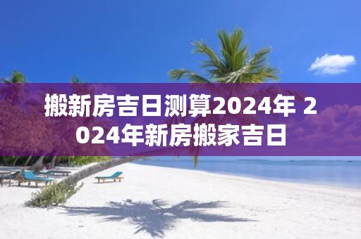 搬新房吉日测算2025年 2025年新房搬家吉日