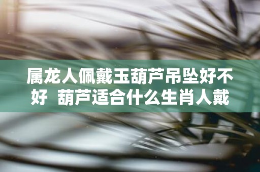 属龙人佩戴玉葫芦吊坠好不好 葫芦适合什么生肖人戴
