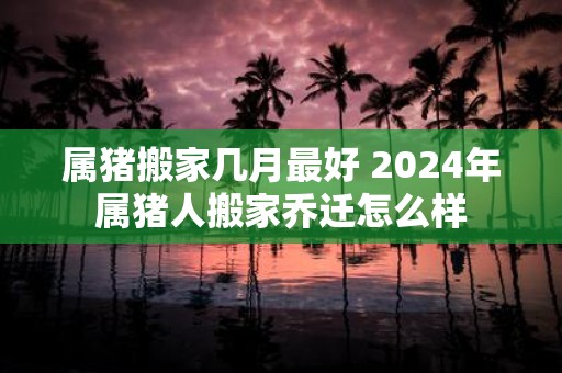 属猪搬家几月最好 2025年属猪人搬家乔迁怎么样