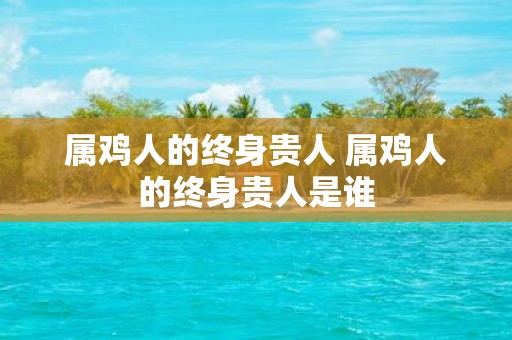 属鸡人的终身贵人 属鸡人的终身贵人是谁
