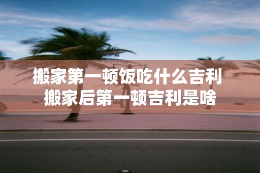 搬家第一顿饭吃什么吉利 搬家后第一顿吉利是啥