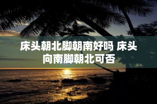 床头朝北脚朝南好吗 床头向南脚朝北可否
