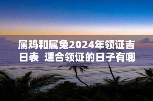 属鸡和属兔2025年领证吉日表 适合领证的日子有哪些
