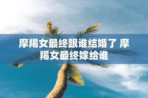 摩羯女最终跟谁结婚了 摩羯女最终嫁给谁
