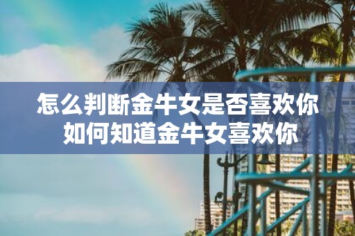 怎么判断金牛女是否喜欢你 如何知道金牛女喜欢你