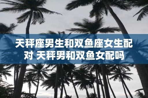 天秤座男生和双鱼座女生配对 天秤男和双鱼女配吗