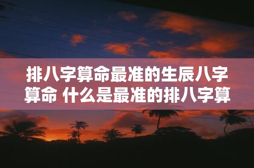 排八字算命最准的生辰八字算命 什么是最准的排八字算命生辰八字算命