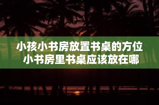 小孩小书房放置书桌的方位 小书房里书桌应该放在哪个方位