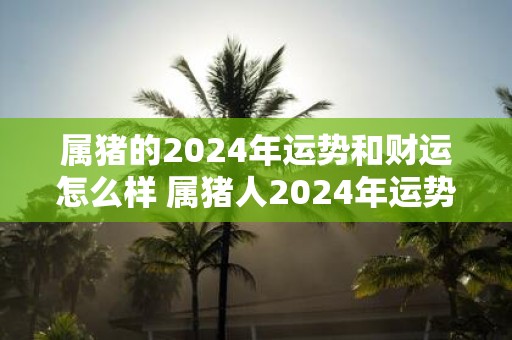 属猪的2025年运势和财运怎么样 属猪人2025年运势好不好