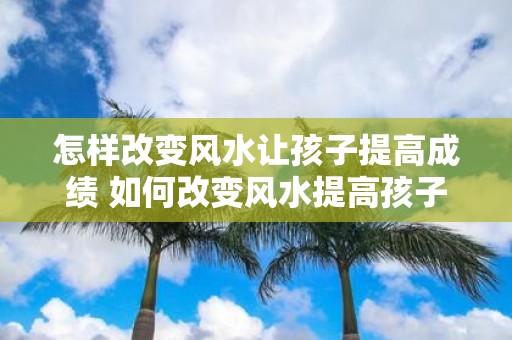 怎样改变风水让孩子提高成绩 如何改变风水提高孩子成绩
