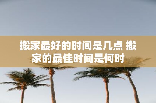 搬家最好的时间是几点 搬家的最佳时间是何时